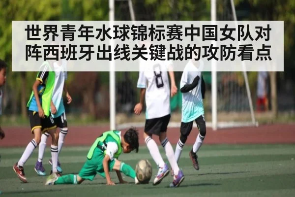 世界青年水球锦标赛中国女队对阵西班牙出线关键战的攻防看点