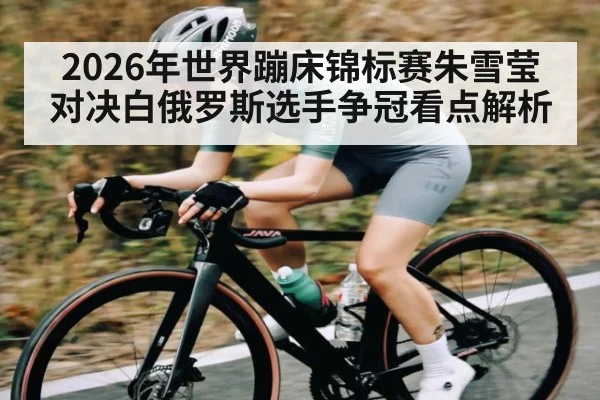 2026年世界蹦床锦标赛朱雪莹对决白俄罗斯选手争冠看点解析