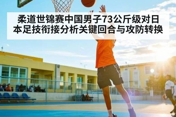 柔道世锦赛中国男子73公斤级对日本足技衔接分析关键回合与攻防转换