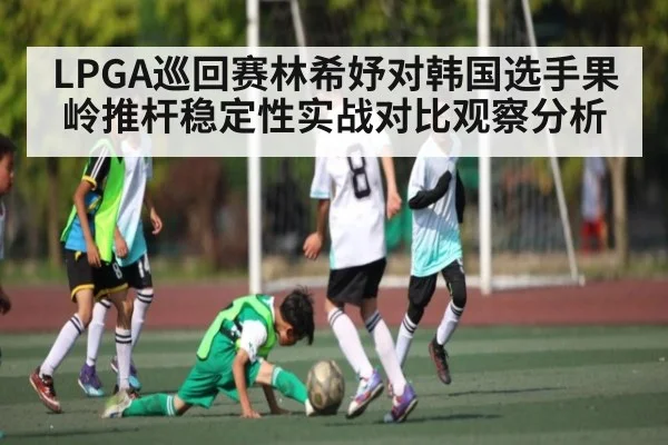 LPGA巡回赛林希妤对韩国选手果岭推杆稳定性实战对比观察分析 - kaiyun.com